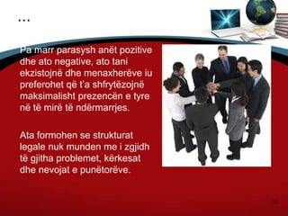 15
...
Pa marr parasysh anët pozitive
dhe ato negative, ato tani
ekzistojnë dhe menaxherëve iu
preferohet që t’a shfrytëzojnë
maksimalisht prezencën e tyre
në të mirë të ndërmarrjes.
Ata formohen se strukturat
legale nuk munden me i zgjidh
të gjitha problemet, kërkesat
dhe nevojat e punëtorëve.
 