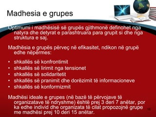 16
Madhesia e grupes
Optimumi i madhësisë së grupës gjithmonë definohet nga
natyra dhe detyrat e parashtruara para grupit si dhe nga
struktura e saj.
Madhësia e grupës përveç në efikasitet, ndikon në grupë
edhe nëpërmes:
• shkallës së konfrontimit
• shkallës së lirimit nga tensionet
• shkallës së solidaritetit
• shkallës së pranimit dhe dorëzimit të informacioneve
• shkallës së konformizmit
Madhësi ideale e grupes (në bazë të përvojave të
organizatave të ndryshme) është prej 3 deri 7 anëtar, por
ka edhe individ dhe organizata të cilat propozojnë grupe
me madhësi prej 10 deri 15 anëtar.
 