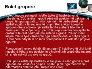 17
Rolet grupore
Rolet grupore paraqesin siellje tipike të bashkësive të
ndryshme. Çdo anëtar i grupit zënë një pozicion të caktuar në
grupë. Grupa ngadalë zhvillon qëndrim të përbashkët për
sjelljet e pritura të anuarve të grupit. Kur anëtari i grupit e
aprovon dhe e aplikon një siellje të tillë atëherë fillojmë të
flasim për rolin e tijë në grupë. Roli grupor nënkupton sjellje të
caktuara të cilat përkojnë me antarin e grupit. Pra individët i
luajnë rolet e tyre varësishtë nga percepcionet e pritjes nga ta.
Duhet bërë ndryshim në mes përcepocionit të rolit dhe pritjeve
nga roli.
Percepcioni i roleve është një set (gamë) i sielljeve të cilat janë
ngusht të lidhura me pozicionin e individit në grupë dhe mvaret
si i sheh individi ato role në grupë.
Roli i pritur është një bashkësi e sielljeve të cilën grupa e pret
nga anëtari i caktuar i grupës. Kështu p.sh. nga menaxheri i
ndërmarrjes pritet të jetë i rreptë dhe i drejt.
 