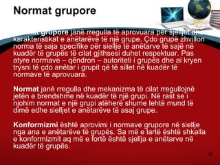 18
Normat grupore
Normat grupore janë rregulla të aprovuara për sjelljet dhe
karakteristikat e anëtarëve të një grupe. Çdo grupë zhvillon
norma të saja specifike për siellje të anëtarve të sajë në
kuadër të grupës të cilat gjithsesi duhet respektuar. Pas
atyre normave – qëndron – autoriteti i grupës dhe ai kryen
trysni të çdo anëtar i grupit që të sillet në kuadër të
normave të aprovuara.
Normat janë rregulla dhe mekanizma të cilat rregullojnë
jetën e brendshme në kuadër të një grupi. Në rast se i
njohim normat e një grupi atëherë shume lehtë mund të
dimë edhe sielljet e anëtarëve të asaj grupe.
Konformizmi është aprovimi i normave grupore në siellje
nga ana e anëtarëve të grupës. Sa më e lartë është shkalla
e konformizmit aq më e fortë është sjellja e anëtarve në
kuadër të grupës.
 