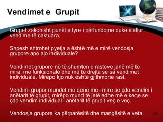 19
Vendimet e Grupit
Grupet zakonisht punët e tyre i përfundojnë duke siellur
vendime të caktuara.
Shpesh shtrohet pyetja a është më e mirë vendosja
grupore apo ajo individuale?
Vendimet grupore në të shumtën e rasteve janë më të
mira, më funksionale dhe më të drejta se sa vendimet
individuale. Mirëpo kjo nuk është gjithmonë rast.
Vendimi grupor mundet me qenë më i mirë se çdo vendim i
anëtarit të grupit, mirëpo mund të jetë edhe më e keqe se
çdo vendim individual i anëtarit të grupit veç e veç.
Vendosja grupore ka përparësitë dhe mangësitë e veta.
 