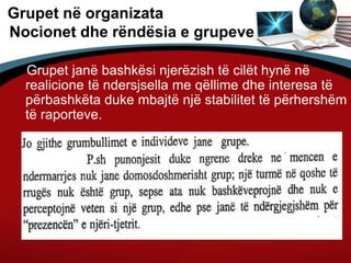 Grupet në organizata
Nocionet dhe rëndësia e grupeve
Grupet janë bashkësi njerëzish të cilët hynë në
realicione të ndersjsella me qëllime dhe interesa të
përbashkëta duke mbajtë një stabilitet të përhershëm
të raporteve.
 