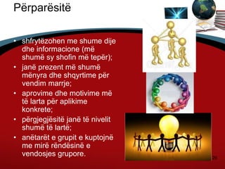 20
Përparësitë
janë:
• shfrytëzohen me shume dije
dhe informacione (më
shumë sy shofin më tepër);
• janë prezent më shumë
mënyra dhe shqyrtime për
vendim marrje;
• aprovime dhe motivime më
të larta për aplikime
konkrete;
• përgjegjësitë janë të nivelit
shumë të lartë;
• anëtarët e grupit e kuptojnë
me mirë rëndësinë e
vendosjes grupore.
 