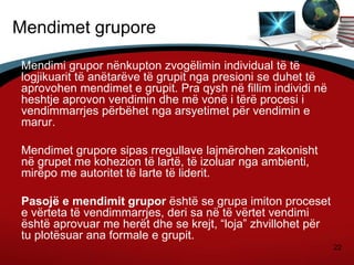 22
Mendimet grupore
Mendimi grupor nënkupton zvogëlimin individual të të
logjikuarit të anëtarëve të grupit nga presioni se duhet të
aprovohen mendimet e grupit. Pra qysh në fillim individi në
heshtje aprovon vendimin dhe më vonë i tërë procesi i
vendimmarrjes përbëhet nga arsyetimet për vendimin e
marur.
Mendimet grupore sipas rregullave lajmërohen zakonisht
në grupet me kohezion të lartë, të izoluar nga ambienti,
mirëpo me autoritet të larte të liderit.
Pasojë e mendimit grupor është se grupa imiton proceset
e vërteta të vendimmarrjes, deri sa në të vërtet vendimi
është aprovuar me herët dhe se krejt, “loja” zhvillohet për
tu plotësuar ana formale e grupit.
 