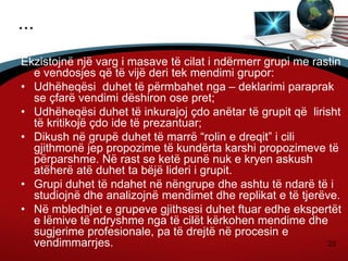 23
...
Ekzistojnë një varg i masave të cilat i ndërmerr grupi me rastin
e vendosjes që të vijë deri tek mendimi grupor:
• Udhëheqësi duhet të përmbahet nga – deklarimi paraprak
se çfarë vendimi dëshiron ose pret;
• Udhëheqësi duhet të inkurajoj çdo anëtar të grupit që lirisht
të kritikojë çdo ide të prezantuar;
• Dikush në grupë duhet të marrë “rolin e dreqit” i cili
gjithmonë jep propozime të kundërta karshi propozimeve të
përparshme. Në rast se ketë punë nuk e kryen askush
atëherë atë duhet ta bëjë lideri i grupit.
• Grupi duhet të ndahet në nëngrupe dhe ashtu të ndarë të i
studiojnë dhe analizojnë mendimet dhe replikat e të tjerëve.
• Në mbledhjet e grupeve gjithsesi duhet ftuar edhe ekspertët
e lëmive të ndryshme nga të cilët kërkohen mendime dhe
sugjerime profesionale, pa të drejtë në procesin e
vendimmarrjes.
 