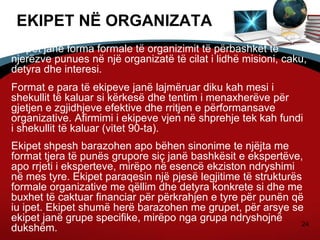 24
EKIPET NË ORGANIZATA
Ekipet janë forma formale të organizimit të përbashkët të
njerëzve punues në një organizatë të cilat i lidhë misioni, caku,
detyra dhe interesi.
Format e para të ekipeve janë lajmëruar diku kah mesi i
shekullit të kaluar si kërkesë dhe tentim i menaxherëve për
gjetjen e zgjidhjeve efektive dhe rritjen e përformansave
organizative. Afirmimi i ekipeve vjen në shprehje tek kah fundi
i shekullit të kaluar (vitet 90-ta).
Ekipet shpesh barazohen apo bëhen sinonime te njëjta me
format tjera të punës grupore siç janë bashkësit e ekspertëve,
apo rrjeti i eksperteve, mirëpo në esencë ekziston ndryshimi
në mes tyre. Ekipet paraqesin një pjesë legjitime të strukturës
formale organizative me qëllim dhe detyra konkrete si dhe me
buxhet të caktuar financiar për përkrahjen e tyre për punën që
iu ipet. Ekipet shumë herë barazohen me grupet, për arsye se
ekipet janë grupe specifike, mirëpo nga grupa ndryshojnë
dukshëm.
 