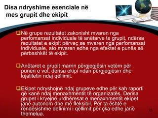 25
Disa ndryshime esenciale në
mes grupit dhe ekipit
Në grupe rezultatet zakonisht mvaren nga
perfomansat individuale të anëtarve te grupit, ndërsa
rezultatet e ekipit përveç se mvaren nga perfomansat
individuale, ato mvaren edhe nga efektet e punës së
përbashkët të ekipit.
Anëtaret e grupit marrin përgjegjësin vetëm për
punën e vet, derisa ekipi ndan përgjegjësin dhe
lojalitetin ndaj qëllimit.
Ekipet ndryshojnë ndaj grupeve edhe për kah raporti
që kanë ndaj menaxhmentit të organizatës. Derisa
grupet i kryejnë urdhëresat e menaxhmentit ekipet
janë autonom dhe më fleksibil. Për ta është e
rëndësishme definimi i qëllimit për çka edhe janë
themelua.
 