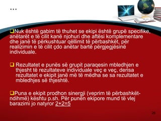 26
...
Nuk është gabim të thuhet se ekipi është grupë specifike,
anëtarët e të cilit kanë njohuri dhe aftësi komplementare
dhe janë të përkushtuar qëllimit të përbashkët, për
realizimin e të cilit çdo anëtar bartë përgjegjësinë
individuale.
 Rezultatet e punës së grupit paraqesin mbledhjen e
thjesht të rezultateve individuale veç e veç, derisa
rezultatet e ekipit janë më të mëdha se sa rezultatet e
mbledhjes së thjeshtë.
Puna e ekipit prodhon sinergji (veprim të përbashkët-
ndihmë) kështu p.sh. Për punën ekipore mund të vlej
barazimi jo natyror 2+2=5
 