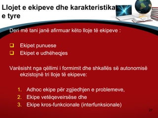 27
Llojet e ekipeve dhe karakteristikat
e tyre
Deri më tani janë afirmuar këto lloje të ekipeve :
 Ekipet punuese
 Ekipet e udhëheqjes
Varësisht nga qëllimi i formimit dhe shkallës së autonomisë
ekzistojnë tri lloje të ekipeve:
1. Adhoc ekipe për zgjiedhjen e problemeve,
2. Ekipe vetëqeveirsëse dhe
3. Ekipe kros-funkcionale (interfunksionale)
 