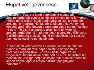 29
Ekipet vetëqeverisëse
Këto ekipe shpeshherë barazohen me termin si organizata
te pavarura. Pra, ato kanë autonominë e plotë në
vendimmarrje për pyetjet qenësore për çka edhe formohen,
mirëpo në te njëjtën kohë bartin përgjegjësin e plotë për
vendimet e marrura. Në kuadër të këtyre ekipeve kryhen
komplet punët dhe detyrat e parapara sipas parimit “çelësat
në dorë” Të gjithë anëtaret e ekipit janë te kyçur në
vendimmarrje dhe në implementimin e vendimit. Gjithashtu
të gjithë anëtaret e ekipit ndajnë përgjegjësin për suksesin
ose mos suksesin e punës së tyre.
Puna e ekipit vetëqeverisës eliminon në sasi te caktuar
numrin e menaxherëve nëpër nivele të ndryshme të
hierarkisë organizative. Kjo veti i sjellë organizatës
zvogëlim të shpenzimeve edhe deri në 40 % në sistemin e
menaxhimit. Ata (grupet) ekzistojnë dhe punojnë derisa te
kryhen detyrat apo të arritën qëllimet për çka janë
themeluar.
 