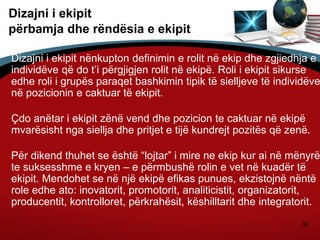 32
Dizajni i ekipit
përbamja dhe rëndësia e ekipit
Dizajni i ekipit nënkupton definimin e rolit në ekip dhe zgjiedhja e
individëve që do t’i përgjigjen rolit në ekipë. Roli i ekipit sikurse
edhe roli i grupës paraqet bashkimin tipik të sielljeve të individëve
në pozicionin e caktuar të ekipit.
Çdo anëtar i ekipit zënë vend dhe pozicion te caktuar në ekipë
mvarësisht nga siellja dhe pritjet e tijë kundrejt pozitës që zenë.
Për dikend thuhet se është “lojtar” i mire ne ekip kur ai në mënyrë
te suksesshme e kryen – e përmbushë rolin e vet në kuadër të
ekipit. Mendohet se në një ekipë efikas punues, ekzistojnë nëntë
role edhe ato: inovatorit, promotorit, analiticistit, organizatorit,
producentit, kontrolloret, përkrahësit, këshilltarit dhe integratorit.
 