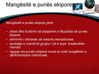 39
Mangësitë e punës ekipore
Mangësitë e punës ekipore janë:
• stresi dhe frustrimi në adaptimin e filozofisë së punës
ekipore
• eliminimi i shtresës së mesme menaxhuese
• paraqitja e mendimit grupor i cili e topit kreativitetin
mendor
• ngopja me punën ekipore mund te sJell zvogëlimin e
përfomansave individuale.
 