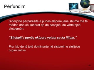 41
Përfundim
Sidoqoftë përparësitë e punës ekipore janë shumë më të
mëdha dhe se kohërat që do pasojnë, do vërtetojnë
sintagmën:
“Shekulli i punës ekipore vetem sa ka filluar.”
Pra, kjo do të jetë dominante në sistemin e sielljeve
organizative.
 