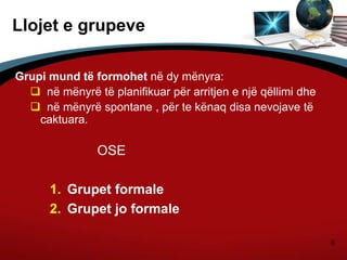 6
Llojet e grupeve
Grupi mund të formohet në dy mënyra:
 në mënyrë të planifikuar për arritjen e një qëllimi dhe
 në mënyrë spontane , për te kënaq disa nevojave të
caktuara.
OSE
1. Grupet formale
2. Grupet jo formale
 