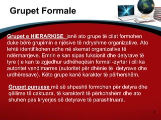 8
Grupet Formale
Grupet e HIERARKISE janë ato grupe të cilat formohen
duke bërë grupimin e njësive të ndryshme organizative. Ato
lehtë identifikohen edhe në skemat organizative të
ndërmarrjeve. Emrin e kan sipas fuksionit dhe detyrave të
tyre ( e kan te zgjedhur udhëheqësin formal -zyrtar i cili ka
autoritet vendimarres (autoritet për dhënie të detyrave dhe
urdhëresave). Këto grupe kanë karakter të përhershëm.
Grupet punuese më së shpeshti formohen për detyra dhe
qëllime të caktuara, të karakterit të përkohshëm dhe ato
shuhen pas kryerjes së detyrave të parashtruara.
 
