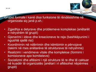 9
...
Grupet formale i kanë disa funksione të rëndësishme në
organizata siç janë p.sh.:
• Zgjedhja e detyrave dhe problemeve komplekse (anëtarët
e ndryshëm të grupit)
• Gjenerimi i ideve dhe kreacioneve te reja (bashkëpunimi i
ngushtë sjellë risi)
• Koordinimin në ndërrimin dhe këmbimin e përvojave
(takimi në mes anëtarëve të strukturave të ndryshme)
• Realizimi i vendimeve vitale dhe komplekse (formimi i
komisioneve apo komiteteve)
• Socializmi dhe aftësimi i një strukture të re dhe të caktuar
në kuadër të organizatës (anëtari i ri aftësohet nëpërmes
grupit)
 