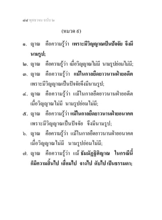 ๘๘ พุทธวจน ฉบับ ๒

                    (หมวด ๙)
๑. ญาณ คือความรูวา เพราะมีวิญญาณเปนปจจัย จึงมี
   นามรูป;
๒. ญาณ คือความรูวา เมื่อวิญญาณไมมี นามรูปยอมไมมี;
๓. ญาณ คือความรูวา แมในกาลยืดยาวนานฝายอดีต
   เพราะมีวิญญาณเปนปจจัยจึงมีนามรูป;
๔. ญาณ คือความรูวา แมในกาลยืดยาวนานฝายอดีต
   เมื่อวิญญาณไมมี นามรูปยอมไมมี;
๕. ญาณ คือความรูวา แมในกาลยืดยาวนานฝายอนาคต
   เพราะมีวิญญาณเปนปจจัย จึงมีนามรูป;
๖. ญาณ คือความรูวา แมในกาลยืดยาวนานฝายอนาคต
   เมื่อวิญญาณไมมี นามรูปยอมไมมี;
๗. ญาณ คือความรูวา แม ธัมมัฏฐิติญาณ ในกรณีนี้
   ก็มีความสิ้นไป เสื่อมไป จางไป ดับไป เปนธรรมดา;
 
