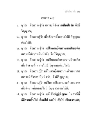 คูมือโสดาบัน ๘๙

                    (หมวด ๑๐)
๑. ญาณ คือความรูวา เพราะมีสังขารเปนปจจัย จึงมี
   วิญญาณ;
๒. ญาณ คือความรูวา เมื่อสังขารทั้งหลายไมมี วิญญาณ
   ยอมไมม;ี
๓. ญาณ คือความรูวา แมในกาลยืดยาวนานฝายอดีต
   เพราะมีสังขารเปนปจจัย จึงมีวิญญาณ;
๔. ญาณ คือความรูวา แมในกาลยืดยาวนานฝายอดีต
   เมื่อสังขารทั้งหลายไมมี วิญญาณยอมไมมี;
๕. ญาณ คือความรูวา แมในกาลยืดยาวนานฝายอนาคต
   เพราะมีสัง ขารเปน ป จ จั ย จึ งมี วิ ญญาณ;
๖. ญาณ คือความรูวา แมในกาลยืดยาวนานฝายอนาคต
   เมื่อสังขารทั้งหลายไมมี วิญญาณยอมไมมี;
๗. ญาณ คือความรูวา แม ธัมมัฏฐิติญาณ ในกรณีนี้
   ก็มีความสิ้นไป เสื่อมไป จางไป ดับไป เปนธรรมดา;
 
