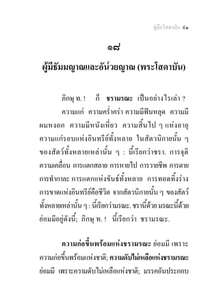 คูมือโสดาบัน ๙๑

                           ๑๘
 ผูมีธัมมญาณและอัน๎วยญาณ (พระโสดาบัน)

         ภิกษุ ท. ! ก็ ชรามรณะ เปนอยา งไรเลา ?
         ความแก ความคร่ําครา ความมีฟนหลุด ความมี
ผมหงอก ความมี ห นั ง เหี่ย ว ความสิ้ น ไป ๆ แหง อายุ
ความแกรอบแหงอินทรียทั้งหลาย ในสัตวนิกายนั้น ๆ
ของสัตว ทั้ง หลายเหล า นั้น ๆ : นี้เรียกวาชรา. การจุติ
ความเคลื่อน การแตกสลาย การหายไป การวายชีพ การตาย
การทํากาละ การแตกแหงขันธทั้งหลาย การทอดทิ้งราง
การขาดแหงอินทรียคือชีวิต จากสัตวนิกายนั้น ๆ ของสัตว
ทั้งหลายเหลานัน ๆ : นีเ้ รียกวามรณะ. ชรานี้ดวย มรณะนี้ดวย
                 ้                            
ยอมมีอยูดังนี้; ภิกษุ ท. ! นี้เรียกวา ชรามรณะ.

        ความกอขึ้นพรอมแหงชรามรณะ ยอมมี เพราะ
ความกอขึ้นพรอมแหงชาติ; ความดับไมเหลือแหงชรามรณะ
ยอมมี เพราะความดับไมเหลือแหงชาติ; มรรคอันประกอบ
 