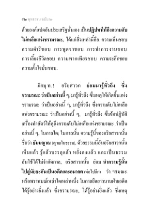 ๙๒ พุทธวจน ฉบับ ๒

ดวยองคแปดอันประเสริฐนั่นเอง เปนปฏิปทาใหถึงความดับ
ไมเหลือแหงชรามรณะ, ไดแกสิ่งเหลานี้คือ ความเห็นชอบ
ความดํา ริ ช อบ การพู ด จาชอบ การทํา การงานชอบ
การเลี้ยงชีวิตชอบ ความพากเพี ย รชอบ ความระลึกชอบ
ความตั้งใจมั่นชอบ.

           ภิกษุ ท. ! อริ ย สาวก ย อ มมารู ทั่ว ถึง ซึ่ง
ชรามรณะ วาเปนอยางนี้ ๆ, มารูทั่วถึง ซึ่งเหตุใหเกิดขึ้นแหง
ชรามรณะ วาเปนอยางนี้ ๆ, มารูทั่วถึง ซึ่งความดับไมเหลือ
แหงชรามรณะ วาเปนอยางนี้ ๆ, มารูทั่วถึง ซึ่งขอปฏิบัติ
เครื่องทําสัตวใหลุถึงความดับไมเหลือแหงชรามรณะ วาเปน
อยางนี้ ๆ, ในกาลใด; ในกาลนั้น ความรูนของอริยสาวกนั้น
                                              ี้
ชื่อวา ธัมมญาณ (ญาณในธรรม). ดวยธรรมนี้อันอริยสาวกนัน          ้
เห็น แลว รู แ ลวบรรลุ แ ล ว หยั่ ง ลงแล ว และเป น ธรรม
อันใชไดไมจํากัดกาล, อริยสาวกนั้น ยอม นําความรูนน        ั้
ไปสูนัยยะอันเปนอดีตและอนาคต (ตอไปอีก) วา “สมณะ
หรือพราหมณเหลาใดเหลาหนึ่ง ในกาลยืดยาวนานฝายอดีต
ไดรูอยางยิ่งแลว ซึ่งชรามรณะ, ไดรูอยางยิ่งแลว ซึ่งเหตุ
 