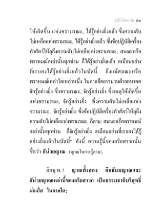 คูมือโสดาบัน ๙๓

ใหเ กิด ขึ้น แห ง ชรามรณะ, ไดรูอยางยิ่งแลว ซึ่งความดับ
ไมเหลือแหงชรามรณะ, ไดรูอยางยิ่งแลว ซึ่งขอปฎิบัตเิ ครือง ่
ทําสัตวใหลุถึงความดับไมเหลือแหงชรามรณะ; สมณะหรือ
พราหมณเหลานั้นทุกทาน ก็ไดรูอยางยิ่งแลว เหมือนอยาง
ที่เ ราเองไดรู อยา งยิ่ ง แล ว ในบั ด นี้ . ถึ ง แม ส มณะหรือ
พราหมณเหลาใดเหลาหนึ่ง ในกาลยืดยาวนานฝายอนาคต
จักรูอยางยิ่ง ซึ่งชรามรณะ, จักรูอยางยิ่ง ซึ่งเหตุใหเกิดขึ้น
แหงชรามรณะ, จักรูอยางยิ่ง ซึ่งความดับไมเหลือแหง
ชรามรณะ, จักรูอยางยิ่ง ซึ่งขอปฏิบัติเครื่องทําสัตวใหลุถึง
ความดับไมเหลือแหงชรามรณะ, ก็ตาม; สมณะหรือพราหมณ
เหลานั้นทุกทาน ก็จักรูอยางยิ่ง เหมือนอยางที่เราเองไดรู
อยางยิ่งแลวในบัดนี้” ดังนี้. ความรูนี้ของอริยสาวกนั้น
ชื่ อ วา อัน ๎วยญาณ (ญาณในการรูตาม).

       ภิกษุ ท. ! ญาณทั้ งสอง คือ ธัม มญาณและ
อัน๎วยญาณเหลานี้ของอริยสาวก เปนธรรมชาติบริสุทธิ์
ผองใส ในกาลใด;
 