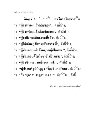 ๙๔ พุทธวจน ฉบับ ๒

           ภิกษุ ท. ! ในกาลนั้น เราเรียกอริยสาวกนั้น
วา   “ผูถึงพรอมแลวดวยทิฏฐิ”, ดังนี้บาง;
วา   “ผูถึงพรอมแลวดวยทัสสนะ”, ดังนี้บาง;
วา   “ผูมาถึงพระสัทธรรมนี้แลว”, ดังนี้บาง;
วา   “ผูไดเห็นอยูซึ่งพระสัทธรรมนี้”, ดังนี้บาง;
วา   “ผูประกอบแลวดวยญาณผูเปนเสขะ”, ดังนี้บาง;
วา   “ผูประกอบดวยวิชชาอันเปนเสขะ”, ดังนี้บาง;
วา   “ผูถึงซึ่งกระแสแหงธรรมแลว”, ดังนี้บาง;
วา   “ผูประเสริฐมีปญญาเครื่องชําแรกกิเลส”, ดังนี้บาง;
วา   “ยืนอยูจรดประตูแหงอมตะ”, ดังนี้บาง, ดังนี้.

                               นิทาน. สํ. ๑๖/๖๘-๗๑/๑๒๐-๑๒๕.
 