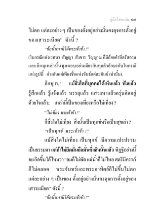 คูมือโสดาบัน ๙๗

ไมตก แตละอยาง ๆ เปนของตั้งอยูอยางมั่นคงดุจการตั้งอยู
ของเสาระเนี ย ด” ดั งนี้ ?
          “ขอนั้นหามิไดพระเจาขา !”
(ในกรณีแหงเวทนา สัญญา สังขาร วิญญาณ ก็มีถอยคําที่ตรัสถาม
และภิ ก ษุ เ หล า นั้ น ทู ล ตอบอยางเดียวกันทุกตัวอักษรกับในกรณี
แหงรูปนี้ ตางกันแตเพียงชื่อแหงขันธแตละขันธ เทานั้น).
          ภิกษุ ท. ! แมสิ่งใดที่บุคคลไดเห็นแลว ฟงแลว
รูสึกแลว รูแจงแลว บรรลุแลว แสวงหาแลวครุนคิดอยู
ดวยใจแลว; เหลานีเ้ ปนของเที่ยงหรือไมเที่ยง ?
          “ไมเที่ยง พระเจาขา !”
          ก็สิ่งใดไมเที่ยง สิ่งนั้นเปนทุกขหรือเปนสุขเลา ?
         “เป น ทุ ก ข พระเจ า ข า !”
          แมสิ่ง ใดไม เ ที่ ย ง เป น ทุก ข มีความแปรปรวน
เปนธรรมดา แตถาไมยึดมั่นถือมั่นซึ่งสิ่งนั้นแลว ทิฏฐิอยางนี้
จะเกิดขึ้นไดไหมวา “ลมก็ไมพัด แมน้ําก็ไมไหล สตรีมครรภ
                                                         ี
ก็ไมคลอด พระจันทรและพระอาทิตยก็ไมขึ้นไมตก
แตละอยาง ๆ เปนของ ตั้งอยูอยางมั่นคงดุจการตั้งอยูของ
เสาระเนียด” ดังนี้ ?
         “ขอนั้นหามิไดพระเจาขา !”
 