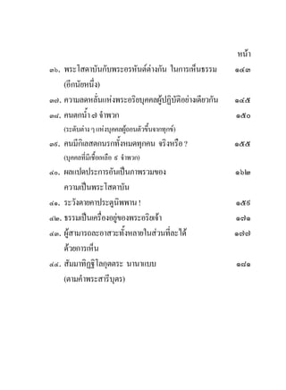 หนา
๓๖. พระโสดาบันกับพระอรหันตตางกัน ในการเห็นธรรม         ๑๔๓
    (อีกนัยหนึ่ง)
๓๗. ความลดหลั่นแหงพระอริยบุคคลผูปฏิบัติอยางเดียวกัน   ๑๔๕
๓๘. คนตกน้ํา ๗ จําพวก                                    ๑๕๐
    (ระดับตาง ๆ แหงบุคคลผูถอนตัวขึ้นจากทุกข)
๓๙. คนมีกิเลสตกนรกทั้งหมดทุกคน จริงหรือ ?                ๑๕๕
    (บุคคลที่มีเชือเหลือ ๙ จําพวก)
                  ้
๔๐. ผลแปดประการอันเปนภาพรวมของ                          ๑๖๒
    ความเปนพระโสดาบัน
๔๑. ระวังตายคาประตูนิพพาน !                              ๑๕๙
๔๒. ธรรมเปนเครื่องอยูของพระอริยเจา                    ๑๗๑
๔๓. ผูสามารถละอาสวะทั้งหลายในสวนที่ละได               ๑๗๗
    ดวยการเห็น
๔๔. สัมมาทิฏฐิโลกุตตระ นานาแบบ                           ๑๘๑
    (ตามคําพระสารีบุตร)
 