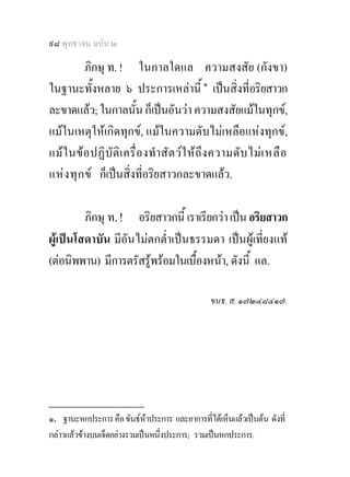 ๙๘ พุทธวจน ฉบับ ๒

           ภิกษุ ท. ! ในกาลใดแล ความสงสัย (กังขา)
ในฐานะทั้งหลาย ๖ ประการเหลานี้ ๑ เปนสิ่งที่อริยสาวก
ละขาดแลว; ในกาลนั้น ก็เปนอันวา ความสงสัยแมในทุกข,
แมในเหตุใหเกิดทุกข, แมในความดับไมเหลือแหงทุกข,
แม ใ นขอ ปฏิบัติ เ ครื่ อ งทํา สัต ว ใ ห ถึง ความดั บ ไมเ หลื อ
แห ง ทุ ก ข ก็เปนสิ่งที่อริยสาวกละขาดแลว.

         ภิกษุ ท. ! อริยสาวกนี้ เราเรียกวา เปน อริยสาวก
ผูเปนโสดาบัน มีอันไมตกต่ําเปนธรรมดา เปนผูเที่ยงแท
(ตอนิพพาน) มีการตรัสรูพรอมในเบื้องหนา, ดังนี้ แล.

                                                ขนธ. ส. ๑๗๒๔๘๔๑๗.




________________
๑. ฐานะหกประการ คือ ขันธหาประการ และอาการที่ไดเห็นแลวเปนตน ดังที่
กลาวแลวขางบนเจ็ดอยางรวมเปนหนึ่งประการ; รวมเปนหกประการ.
 