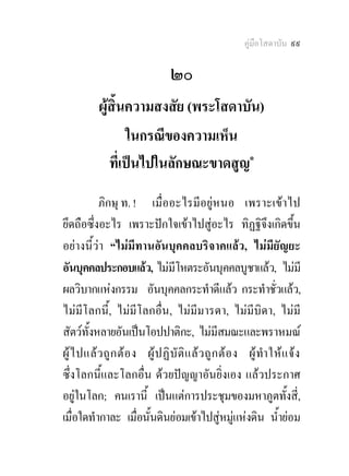 คูมือโสดาบัน ๙๙

                                  ๒๐
           ผูสิ้นความสงสัย (พระโสดาบัน)
                  ในกรณีของความเห็น
              ที่เปนไปในลักษณะขาดสูญ๑
           ภิกษุ ท. ! เมื่ออะไรมีอยูหนอ เพราะเขาไป
ยึดถือซึ่งอะไร เพราะปกใจเขาไปสูอะไร ทิฏฐิจึงเกิดขึ้น
อยางนี้วา “ไมมีทานอันบุคคลบริจาคแลว, ไมมียัญยะ
อันบุคคลประกอบแลว, ไมมีโหตระอันบุคคลบูชาแลว, ไมมี
ผลวิบากแหงกรรม อันบุคคลกระทําดีแลว กระทําชั่วแลว,
ไมมีโลกนี้, ไมมีโลกอื่น, ไมมีมารดา, ไมมีบิดา, ไมมี
สัตวทั้งหลายอันเปนโอปปาติกะ, ไมมีสมณะและพราหมณ
ผู ไ ปแล ว ถู ก ต อ ง ผู ป ฏิ บั ติ แ ล ว ถู ก ต อ ง ผู ทํา ให แ จ ง
ซึ่งโลกนี้และโลกอื่น ดวยปญญาอันยิ่งเอง แลวประกาศ
อยูในโลก; คนเรานี้ เปนแตการประชุมของมหาภูตทั้งสี่,
เมื่อใดทํากาละ เมื่อนั้นดินยอมเขาไปสูหมูแหงดิน น้ํายอม
                                                         
 
