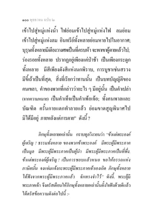 ๑๐๐ พุทธวจน ฉบับ ๒

เขาไปสูหมูแหงน้ํา ไฟยอมเขาไปสูหมูแหงไฟ ลมยอม
เขาไปสูหมูแหงลม อินทรียทั้งหลายยอมหายไปในอากาศ;
บุรุษทั้งหลายมีเตียงวางศพเปนที่ครบหา จะพาเขาผูตายแลวไป;
รองรอยทั้งหลาย ปรากฏอยูเพียงแคปาชา เปนเพียงกระดูก
ทั้งหลาย มีสีเพียงดังสีแหงนกพิราบ, การบูชาเซนสรวง
มีขี้เถาเปนที่สุด, สิ่งที่เรียกวาทานนั้น เปนบทบัญญัติของ
คนเขลา, คําของพวกที่กลาววาอะไร ๆ มีอยูนั้น เปนคําเปลา
(จากความหมาย) เปนคําเท็จเปนคําเพอเจอ; ทั้งคนพาลและ
บัณฑิต ครั้นกายแตกทําลายแลว ยอมขาดสูญพินาศไป
มิไดมีอยู ภายหลังแตการตาย” ดังนี้ ?

           ภิกษุทั้งหลายเหลานั้น กราบทูลวิงวอนวา “ขาแตพระองค
ผูเจริญ ! ธรรมทั้งหลาย ของพวกขาพระองค มีพระผูมีพระภาค
เปนมูล มีพระผูมีพระภาคเปนผูนํา มีพระผูมีพระภาคเปนที่พึ่ง.
ขาแตพระองคผูเจริญ ! เปนการชอบแลวหนอ ขอใหอรรถแหง
ภาษิตนั้น จงแจมแจงกะพระผูมีพระภาคเจาเองเถิด ภิกษุทั้งหลาย
ไดฟงจากพระผูมีพระภาคแลว จักทรงจําไว” ดังนี้. พระผูมี
พระภาคเจา จึงตรัสเตือนใหภิกษุทั้งหลายเหลานั้นตั้งใจฟงดวยดีแลว
ไดตรัสขอความดังตอไปนี้ :-
 