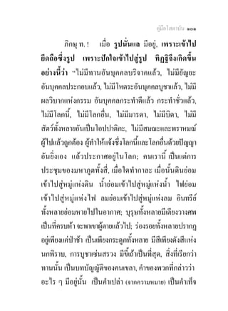 คูมือโสดาบัน ๑๐๑

           ภิกษุ ท. ! เมื่อ รูปนั่นแล มีอยู, เพราะเขาไป
ยึดถือซึ่งรูป เพราะปกใจเขาไปสูรูป ทิฏฐิจึงเกิดขึ้น
อยางนี้วา “ไมมีทานอันบุคคลบริจาคแลว, ไมมียัญยะ
อันบุคคลประกอบแลว, ไมมีโหตระอันบุคคลบูชาแลว, ไมมี
ผลวิบากแหงกรรม อันบุคคลกระทําดีแลว กระทําชั่วแลว,
ไมมีโลกนี,้ ไมมีโลกอื่น, ไมมีมารดา, ไมมีบิดา, ไมมี
สัตวทั้งหลายอันเปนโอปปาติกะ, ไมมีสมณะและพราหมณ
ผูไปแลวถูกตอง ผูทําใหแจงซึ่งโลกนี้และโลกอื่นดวยปญญา
อันยิ่งเอง แลวประกาศอยูในโลก; คนเรานี้ เปนแตการ
ประชุมของมหาภูตทั้งสี่, เมื่อใดทํากาละ เมื่อนั้นดินยอม
เขาไปสูหมูแหงดิน น้ํายอมเขาไปสูหมูแหงน้ํา ไฟยอม
เข า ไปสู ห มู แ หง ไฟ ลมยอมเขาไปสูหมูแหงลม อินทรีย
                                             
ทั้งหลายยอมหายไปในอากาศ; บุรุษทั้งหลายมีเตียงวางศพ
เปนที่ครบหา จะพาเขาผูตายแลวไป; รองรอยทั้งหลายปรากฏ
อยูเ พียงแคปาชา เปนเพียงกระดูกทั้งหลาย มีสีเพียงดังสีแหง
นกพิราบ, การบูชาเซนสรวง มีขี้เถาเปนที่สุด, สิ่งทีเ่ รียกวา
ทานนั้น เปนบทบัญญัติของคนเขลา, คําของพวกที่กลาววา
อะไร ๆ มีอยูนั้น เปนคําเปลา (จากความหมาย) เปนคําเท็จ
                   
 