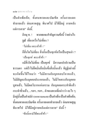 ๑๐๒ พุทธวจน ฉบับ ๒

เปนคําเพอเจอ; ทั้งคนพาลและบัณฑิต ครั้นกายแตก
ทําลายแลว ยอมขาดสูญ พินาศไป มิไดมีอยู ภายหลัง
แตการตาย” ดังนี.้
        ภิกษุ ท. ! พวกเธอจะสําคัญความขอนี้ วาอยางไร:
        รูป เที่ยงหรือไมเที่ยง ?
         “ไมเที่ยง พระเจาขา !”
         ก็สิ่งใดไมเที่ยง สิ่งนั้นเปนทุกขหรือเปนสุขเลา ?
         “เปนทุกข พระเจาขา !”
            แมสิ่งใดไมเที่ยง เปนทุกข มีความแปรปรวนเปน
ธรรมดา แตถาไมยึดมั่นถือมั่นซึ่งสิ่งนั้นแลว ทิฏฐิอยางนี้
จะเกิ ด ขึ้ น ไดไ หมว า “ไม มีท านอั น บุ ค คลบริ จ าคแลว ,
ไมมียัญยะอันบุคคลประกอบแลว, ไมมีโหตระอันบุคคล
บูชาแลว, ไมมีผลวิบากแหงกรรม อันบุคคลกระทําดีแลว
กระทําชั่วแลว, ...ฯลฯ...ฯลฯ... คําของพวกที่กลาววา อะไร ๆ
มีอยูนั้นเปนคําเปลา (จากความหมาย) เปนคําเท็จ เปนคําเพอเจอ;
     
ทั้งคนพาลและบัณฑิต ครั้นกายแตกทําลายแลว ยอมขาดสูญ
พินาศไป มิไดมีอยูภายหลังแตการตาย” ดังนี้ ?
         “ขอนั้นหามิไดพระเจาขา !”
 