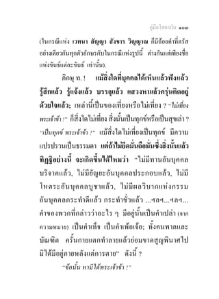 คูมือโสดาบัน ๑๐๓
(ในกรณีแหง เวทนา สัญญา สังขาร วิญญาณ ก็มีถอยคําที่ตรัส
อยางเดียวกันทุกตัวอักษรกับในกรณีแหงรูปนี้ ตางกันแตเพียงชื่อ
แหงขันธแตละขันธ เทานั้น).
          ภิกษุ ท. ! แมสิ่งใดที่บุคคลไดเห็นแลวฟง แลว
รูสึกแลว รูแจงแลว บรรลุแลว แสวงหาแลวครุนคิดอยู
ดวยใจแลว; เหลานี้เปนของเที่ยงหรือไมเที่ยง ? “ไมเที่ยง
พระเจาขา !” ก็สิ่งใดไมเที่ยง สิ่งนั้นเปนทุกขหรือเปนสุขเลา ?
“เปนทุกข พระเจาขา !” แมสิ่งใดไมเที่ยงเปนทุกข มีความ
แปรปรวนเปนธรรมดา แตถาไมยึดมั่นถือมั่นซึ่งสิ่งนั้นแลว
ทิฏฐิอยางนี้ จะเกิดขึ้นไดไหมวา “ไมมีทานอันบุค คล
บริจ าคแลว , ไม มี ยั ญ ยะอัน บุ ค คลประกอบแลว , ไมมี
โหตระอั น บุ ค คลบู ช าแล ว , ไม มี ผ ลวิ บ ากแห ง กรรม
อัน บุค คลกระทําดีแ ล ว กระทําชั่ ว แล ว ...ฯลฯ...ฯลฯ...
คําของพวกที่กลาววาอะไร ๆ มีอยูนั้นเปนคําเปลา (จาก
ความหมาย) เปนคําเท็จ เปนคําเพอเจอ; ทั้งคนพาลและ
บัณฑิต ครั้นกายแตกทําลายแลวยอมขาดสูญพินาศไป
มิไดมีอยูภายหลังแตการตาย” ดังนี้ ?
         “ขอนั้น หามิไดพระเจาขา !”
 
