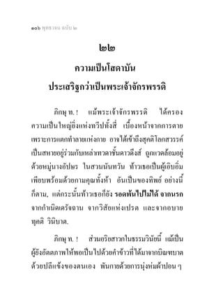 ๑๐๖ พุทธวจน ฉบับ ๒

                        ๒๒
             ความเปนโสดาบัน
      ประเสริฐกวาเปนพระเจาจักรพรรดิ
          ภิกษุ ท. ! แม พ ระเจา จั ก รพรรดิ ไดค รอง
ความเปนใหญยิ่งแหงทวีปทั้งสี่ เบื้องหนาจากการตาย
เพราะการแตกทําลายแหงกาย อาจไดเขาถึงสุคติโลกสวรรค
เปนสหายอยูรวมกับเหลาเทวดาชั้นดาวดึงส ถูกแวดลอมอยู
             
ดวยหมูนางอัปษร ในสวนนันทวัน ทาวเธอเปนผูเอิบอิ่ม
        
เพียบพรอมดวยกามคุณทั้งหา อันเปนของทิพย อยางนี้
ก็ตาม, แตกระนั้นทาวเธอก็ยัง รอดพนไปไมได จากนรก
จากกําเนิดเดรัจฉาน จากวิ สัย แหง เปรต และจากอบาย
ทุคติ วินิบาต.
          ภิกษุ ท. ! สวนอริยสาวกในธรรมวินัยนี้ แมเปน
ผูยังอัตตภาพใหพอเปนไปดวยคําขาวที่ไดมาจากบิณฑบาต
ด ว ยปลีแ ขง ของตนเอง พันกายดวยการนุงหมผาปอน ๆ
 