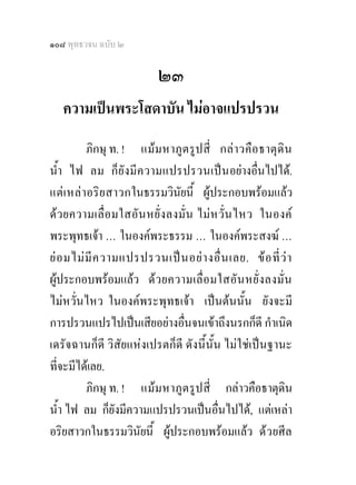 ๑๐๘ พุทธวจน ฉบับ ๒

                           ๒๓
   ความเปนพระโสดาบัน ไมอาจแปรปรวน
           ภิกษุ ท. ! แม ม หาภู ต รูปสี่ กล าวคื อธาตุ ดิน
น้ํา ไฟ ลม ก็ยั งมี ค วามแปรปรวนเปน อยางอื่นไปได.
แต เ หล า อริย สาวกในธรรมวินยนี้ ผูประกอบพรอมแลว
                                  ั
ด ว ยความเลื่ อ มใสอั น หยั่ ง ลงมั่ น ไม ห วั่น ไหว ในองค
พระพุทธเจา ... ในองคพระธรรม ... ในองคพระสงฆ ...
ย อ มไม มี ค วามแปรปรวนเป น อย า งอื่ น เลย. ข อ ที่ ว า
ผูประกอบพรอมแลว ด ว ยความเลื่ อ มใสอั น หยั่ ง ลงมั่น
ไมหวั่นไหว ในองคพระพุทธเจา เปนตนนั้น ยังจะมี
การปรวนแปรไปเปนเสียอยางอื่นจนเขาถึงนรกก็ดี กําเนิด
เดรัจฉานก็ดี วิสัยแหงเปรตก็ดี ดังนี้นั้น ไมใชเปนฐานะ
ที่จะมีไดเลย.
           ภิกษุ ท. ! แมม หาภู ต รูปสี่ กลาวคือธาตุดิน
น้ํา ไฟ ลม ก็ยังมีความแปรปรวนเปนอื่นไปได, แตเหลา
อริยสาวกในธรรมวินัยนี้ ผูประกอบพรอมแลว ดว ยศีล
 