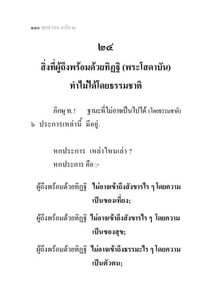 ๑๑๐ พุทธวจน ฉบับ ๒

                        ๒๔
   สิ่งที่ผูถึงพรอมดวยทิฏฐิ (พระโสดาบัน)
                ทําไมไดโดยธรรมชาติ
     ภิกษุ ท. ! ฐานะทีไมอาจเปนไปได (โดยธรรมชาติ)
                           ่
๖ ประการเหลา นี้ มี อยู.

        หกประการ เหล า ไหนเล า ?
        หกประการ คือ :-

  ผูถึงพรอมดวยทิฏฐิ ไมอาจเขาถึงสังขารไร ๆ โดยความ
                       เปนของเที่ยง;
  ผูถึงพรอมดวยทิฏฐิ ไมอาจเขาถึงสังขารไร ๆ โดยความ
                        เปนของสุข;
  ผูถึงพรอมดวยทิฏฐิ ไมอาจเขาถึงธรรมะไร ๆ โดยความ
                        เปนตัวตน;
 