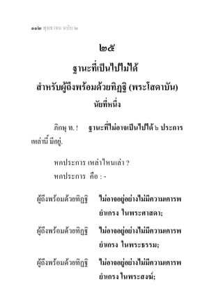 ๑๑๒ พุทธวจน ฉบับ ๒

                            ๒๕
              ฐานะที่เปนไปไมได
  สําหรับผูถึงพรอมดวยทิฏฐิ (พระโสดาบัน)
                          นัยที่หนึ่ง 

           ภิกษุ ท. !    ฐานะที่ไมอาจเปนไปได ๖ ประการ
เหลานี้ มีอยู.

          หกประการ เหลาไหนเลา ?
          หกประการ คือ : -

  ผูถึงพรอมดวยทิฏฐิ      ไมอาจอยูอยางไมมีความเคารพ
                            ยําเกรง ในพระศาสดา;
  ผูถึงพรอมดวยทิฏฐิ      ไมอาจอยูอยางไมมีความเคารพ
                            ยําเกรง ในพระธรรม;
  ผูถึงพรอมดวยทิฏฐิ      ไมอาจอยูอยางไมมีความเคารพ
                            ยําเกรง ในพระสงฆ;
 