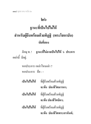 ๑๑๔ พุทธวจน ฉบับ ๒

                           ๒๖
              ฐานะที่เปนไปไมได
 สําหรับผูถึงพรอมดวยทิฏฐิ (พระโสดาบัน)
                         นัยที่สอง 

         ภิกษุ ท. !     ฐานะที่ไมอาจเปนไปได ๖ ประการ
เหลานี้ มีอยู.

         หกประการ เหลาไหนเลา ?
         หกประการ คือ : -

         เปนไปไมได      ที่ผูถึงพรอมดวยทิฏฐิ
                           จะพึง ปลงชีวิตมารดา;
         เปนไปไมได      ที่ผูถึงพรอมดวยทิฏฐิ
                           จะพึง ปลงชีวิตบิดา;
         เปนไปไมได      ที่ผูถึงพรอมดวยทิฏฐิ
                           จะพึง ปลงชีวิตพระอรหันต;
 
