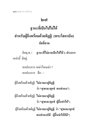 ๑๑๖ พุทธวจน ฉบับ ๒

                         ๒๗
              ฐานะที่เปนไปไมได
 สําหรับผูถึงพรอมดวยทิฏฐิ (พระโสดาบัน)
                        นัยที่สาม 

         ภิกษุ ท. !   ฐานะที่ไมอาจเปนไปได ๖ ประการ
เหลานี้ มีอยู.

         หกประการ เหลาไหนเลา ?
         หกประการ คือ : -

 ผูถึงพรอมดวยทิฏฐิ ไมอาจมาสูทิฏฐิ
   
                     วา “สุขและทุกข ตนทําเอง”;
 ผูถึงพรอมดวยทิฏฐิ ไมอาจมาสูทิฏฐิ
                      วา “สุขและทุกข ผูอื่นทําให”;
  ผูถึงพรอมดวยทิฏฐิ ไมอาจมาสูทิฏฐิ วา “สุขและทุกข
                       ตนทําเองก็มี ผูอื่นทําใหก็มี”;
 