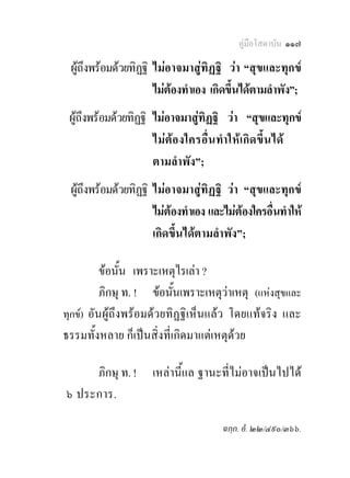 คูมือโสดาบัน ๑๑๗

 ผูถึงพรอมดวยทิฏฐิ ไมอาจมาสูทิฏฐิ วา “สุขและทุกข
                      ไมตองทําเอง เกิดขึ้นไดตามลําพัง”;
 ผูถึงพรอมดวยทิฏฐิ ไมอาจมาสูทิฏฐิ วา “สุขและทุกข
                      ไม ตอ งใครอื่ น ทํา ให เกิ ด ขึ้น ได
                      ตามลําพัง”;
 ผูถึงพรอมดวยทิฏฐิ ไมอาจมาสูทิฏฐิ วา “สุขและทุกข
                      ไมตองทําเอง และไมตองใครอื่นทําให
                      เกิดขึ้นไดตามลําพัง”;

          ขอนั้น เพราะเหตุไรเลา ?
          ภิกษุ ท. ! ขอนั้นเพราะเหตุวาเหตุ (แหงสุขและ
ทุกข) อันผูถึงพรอมดวยทิฏฐิเห็นแลว โดยแทจริง และ
ธรรมทั้งหลาย ก็เปนสิ่งที่เกิดมาแตเหตุดวย

     ภิกษุ ท. !       เหลานี้แล ฐานะที่ไมอาจเปนไปได
๖ ประการ.

                                         ฉกฺก. อํ. ๒๒/๔๙๐/๓๖๖.
 