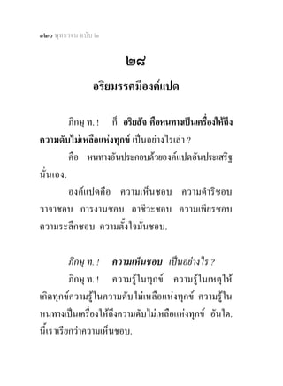 ๑๒๐ พุทธวจน ฉบับ ๒

                         ๒๘
                อริยมรรคมีองคแปด

          ภิกษุ ท. ! ก็ อริยสัจ คือหนทางเปนเครื่องใหถึง
ความดับไมเหลือแหงทุกข เปนอยางไรเลา ?
          คือ หนทางอันประกอบดวยองคแปดอันประเสริฐ
นั่ นเอง.
          องคแปดคือ ความเห็นชอบ ความดําริชอบ
วาจาชอบ การงานชอบ อาชีวะชอบ ความเพียรชอบ
ความระลึกชอบ ความตั้งใจมั่นชอบ.

            ภิกษุ ท. ! ความเห็นชอบ เปนอยางไร ?
            ภิกษุ ท. ! ความรูในทุกข ความรูในเหตุให
เกิดทุกขความรูในความดับไมเหลือแหงทุกข ความรูใน
หนทางเปนเครื่องใหถึงความดับไมเหลือแหงทุกข อันใด.
นี้ เ ราเรียกวาความเห็นชอบ.
 