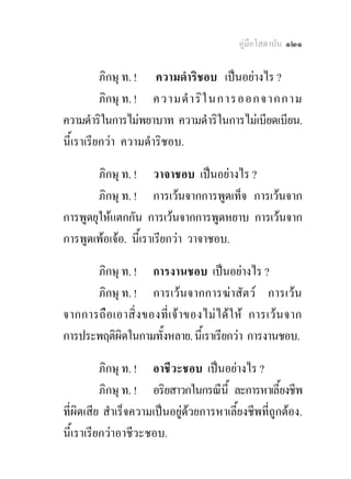 คูมือโสดาบัน ๑๒๑

          ภิกษุ ท. ! ความดําริชอบ เปนอยางไร ?
          ภิกษุ ท. ! ความดํ า ริใ นการออกจากกาม
ความดําริในการไมพยาบาท ความดําริในการไมเบียดเบียน.
นี้เราเรียกวา ความดําริชอบ.

        ภิกษุ ท. ! วาจาชอบ เปนอยางไร ?
        ภิกษุ ท. ! การเวนจากการพูดเท็จ การเวนจาก
การพูดยุใหแตกกัน การเวนจากการพูดหยาบ การเวนจาก
การพูดเพอเจอ. นี้เราเรียกวา วาจาชอบ.

      ภิกษุ ท. ! การงานชอบ เปนอยางไร ?
      ภิกษุ ท. ! การเวนจากการฆาสัตว การเวน
จากการถื อ เอาสิ่ ง ของที่ เ จ า ของไม ไ ด ใ ห การเว น จาก
การประพฤติผิดในกามทั้งหลาย. นี้เราเรียกวา การงานชอบ.

          ภิกษุ ท. ! อาชีวะชอบ เปนอยางไร ?
          ภิกษุ ท. ! อริยสาวกในกรณีนี้ ละการหาเลี้ยงชีพ
ที่ผิดเสีย สําเร็จความเปนอยูดวยการหาเลี้ยงชีพที่ถูกตอง.
นี้เราเรียกวาอาชีวะชอบ.
 