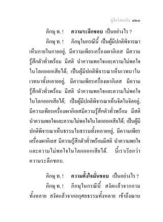 คูมือโสดาบัน ๑๒๓

          ภิกษุ ท. ! ความระลึกชอบ เปนอยางไร ?
          ภิกษุ ท. ! ภิกษุในกรณีนี้ เปนผูมีปกติพิจารณา
เห็นกายในกายอยู, มีความเพียรเครื่องเผากิเลส มีความ
รูสึกตัวทั่วพรอม มีสติ นําความพอใจและความไมพอใจ
ในโลกออกเสียได; เปนผูมีปกติพิจารณาเห็นเวทนาใน
เวทนาทั้งหลายอยู, มีความเพียรเครื่องเผากิเลส มีความ
รูสึกตัวทั่วพรอม มีสติ นําความพอใจและความไมพอใจ
ในโลกออกเสียได; เปนผูมีปกติพิจารณาเห็นจิตในจิตอยู,
มีความเพียรเครื่องเผากิเลสมีความรูสึกตัวทั่วพรอม มีสติ
นําความพอใจและความไมพอใจในโลกออกเสียได; เปนผูมี
ปกติพิจารณาเห็นธรรมในธรรมทั้งหลายอยู, มีความเพียร
เครื่องเผากิเลส มีความรูสึกตัวทั่วพรอมมีสติ นําความพอใจ
และความไม พ อใจในโลกออกเสีย ได. นี้ เ ราเรีย กวา
ความระลึก ชอบ.

        ภิกษุ ท. ! ความตั้งใจมั่นชอบ เปนอยางไร ?
        ภิกษุ ท. ! ภิ ก ษุในกรณี นี้ สงั ด แลว จากกาม
ทั้งหลาย สงัดแลวจากอกุศลธรรมทั้งหลาย เขาถึงฌาน
 