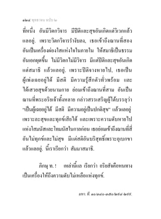 ๑๒๔ พุทธวจน ฉบับ ๒

ที่หนึ่ง อันมีวิตกวิจาร มีปติและสุขอันเกิดแตวิเวกแลว
แลอยู. เพราะวิตกวิจารรํางับลง, เธอเข า ถึ ง ฌานที่ ส อง
อันเปนเครื่องผองใสแหงใจในภายใน ใหสมาธิเปนธรรม
อันเอกผุดขึ้น ไมมวิตกไมมีวิจาร มีแตปติและสุขอันเกิด
                        ี
แต สมาธิ แลว แลอยู . เพราะป ติ จ างหายไป, เธอเปน
ผู เ พงเฉยอยูไ ด มี สติ มี ค วามรู สึก ตัว ทั่ ว พร อม และ
ไดเสวยสุขดวยนามกาย ยอมเขาถึงฌานที่สาม อันเปน
ฌานที่พระอริยเจาทั้งหลาย กลาวสรรเสริญผูไดบรรลุวา
“เปนผูเฉยอยูได มีสติ มีความอยูเ ปนปกติสุข” แลวแลอยู
เพราะละสุขและทุกขเสียได และเพราะความดับหายไป
แหงโสมนัสและโทมนัสในกาลกอน เธอยอมเขาถึงฌานที่สี่
อันไมทุกขและไมสุข มีแตสติอันบริสุทธิ์เพราะอุเบกขา
แลวแลอยู. นีเ้ ราเรียกวา สัมมาสมาธิ.

          ภิกษุ ท. ! เหลานีแล เรียกวา อริยสัจคือหนทาง
                            ้
เปนเครื่องใหถึงความดับไมเหลือแหงทุกข.

                                มหา. ที. ๑๐/๓๔๐-๓๕๐/๒๙๔-๒๙๙.
 