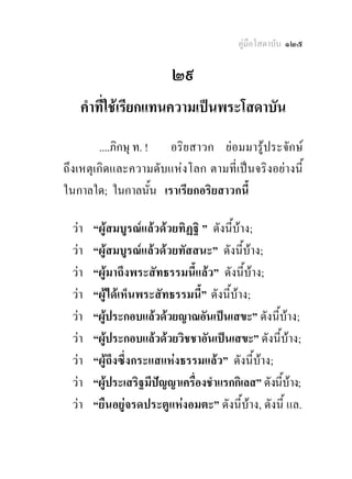 คูมือโสดาบัน ๑๒๕

                         ๒๙
   คําที่ใชเรียกแทนความเปนพระโสดาบัน
        ....ภิกษุ ท. ! อริยสาวก ยอมมารูประจักษ
ถึงเหตุเกิดและความดับแหงโลก ตามที่เปนจริงอยางนี้
ในกาลใด; ในกาลนั้น เราเรียกอริยสาวกนี้

 วา   “ผูสมบูรณแลวดวยทิฏฐิ ” ดังนี้บาง;
 วา   “ผูสมบูรณแลวดวยทัสสนะ” ดังนี้บาง;
 วา   “ผูมาถึงพระสัทธรรมนี้แลว” ดังนี้บาง;
 วา   “ผูไดเห็นพระสัทธรรมนี้” ดังนี้บาง;
 วา   “ผูประกอบแลวดวยญาณอันเปนเสขะ” ดังนี้บาง;
            
 วา   “ผูประกอบแลวดวยวิชชาอันเปนเสขะ” ดังนี้บาง;
              
 วา   “ผูถึงซึ่งกระแสแหงธรรมแลว” ดังนี้บาง;
 วา   “ผูประเสริฐมีปญญาเครื่องชําแรกกิเลส” ดังนีบาง;
                                                 ้
 วา   “ยืนอยูจรดประตูแหงอมตะ” ดังนี้บาง, ดังนี้ แล.
 