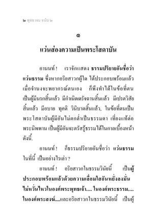 ๒ พุทธวจน ฉบับ ๒

                             ๑
         แวนสองความเปนพระโสดาบัน
            อานนท ! เราจั ก แสดง ธรรมปริยายอันชื่อวา
แวนธรรม ซึ่งหากอริยสาวกผูใด ไดประกอบพรอมแลว
เมื่ อ จํา นงจะพยากรณ ต นเอง ก็ พึ ง ทํา ได ใ นข อ ที่ ต น
เปนผูมีนรกสิ้นแลว มีกําเนิดเดรัจฉานสิ้นแลว มีเปรตวิสัย
สิ้นแลว มีอบาย ทุคติ วินิบาตสิ้นแลว, ในขอที่ตนเปน
พระโสดาบั น ผู มีอัน ไม ต กต่ํา เปน ธรรมดา เที่ย งแทตอ
พระนิพพาน เปนผูมีอันจะตรัสรูธรรมไดในกาลเบื้องหนา
ดังนี.้
            อานนท ! ก็ธรรมปริยายอันชื่อวา แวนธรรม
ในที่นี้ เปนอยางไรเลา ?
            อานนท ! อริยสาวกในธรรมวินัยนี้ เปนผู
ประกอบพรอ มแล ว ด ว ยความเลื่ อ มใสอั น หยั่ง ลงมั่น
ไมหวั่นไหวในองคพระพุทธเจา.... ในองคพระธรรม....
ในองคพระสงฆ....และอริยสาวกในธรรมวินัยนี้ เปนผู
 