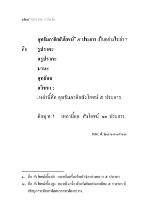 ๑๒๘ พุทธวจน ฉบับ ๒


           อุทธัมภาคิยสังโยชน๒ ๕ ประการ เปนอยางไรเลา ?
คือ        รูปราคะ
           อรูปราคะ
           มานะ
           อุทธัจจ
           อวิชชา :
           เหลานี้คือ อุทธัมภาคิยสังโยชน ๕ ประการ.

           ภิกษุ ท. !       เหลานีแล สังโยชน ๑๐ ประการ.
                                   ้

                                                 ทสก. อํ. ๒๔/๑๘-๑๙/๑๓.




________________
๑. คือ สังโยชนเบื้องต่า หมายถึงเครื่องรอยรัดจิตอยางหยาบ ๕ ประการ
                       ํ
๒. คือ สังโยชนเบื้องสูง หมายถึงเครื่องรอยรัดจิตอยางละเอียด ๕ ประการ ที่
   อริยบุคลระดับอรหัตตมรรคจะตองละวาง.
 