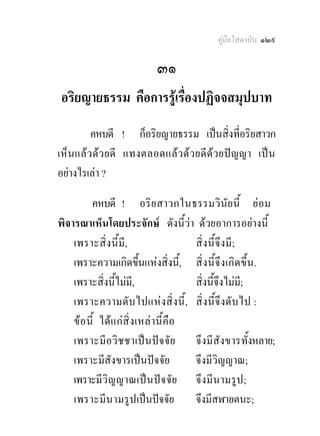 คูมือโสดาบัน ๑๒๙

                           ๓๑
 อริยญายธรรม คือการรูเรื่องปฏิจจสมุปบาท
         คหบดี ! ก็อริยญายธรรม เปนสิ่งที่อริยสาวก
เห็น แลว ดว ยดี แทงตลอดแล ว ดว ยดีด ว ยป ญญา เป น
อยางไรเลา ?

          คหบดี ! อริ ย สาวกในธรรมวินัย นี้ ยอม
พิจารณาเห็นโดยประจักษ ดังนี้วา ดวยอาการอยางนี้
    เพราะสิ่ง นี้มี,                     สิ่ง นี้จึ งมี ;
    เพราะความเกิดขึ้นแหงสิ่งนี,้ สิ่ง นี้ จึ ง เกิ ด ขึ้ น .
    เพราะสิ่งนี้ไมมี,                   สิ่งนี้จึงไมม;ี
    เพราะความดั บ ไปแห งสิ่ง นี้ , สิ่ ง นี้จึงดั บ ไป :
    ข อ นี้ ไดแ กสิ่ ง เหล า นี้ คือ
    เพราะมี อวิ ช ชาเป น ป จ จัย จึ งมี สัง ขารทั้งหลาย;
    เพราะมีสังขารเปนปจจัย              จึงมีวิญญาณ;
    เพราะมีวิญ ญาณเปน ป จ จั ย จึ งมี นามรู ป ;
    เพราะมีน ามรู ป เปนปจจัย           จึงมีสฬายตนะ;
 