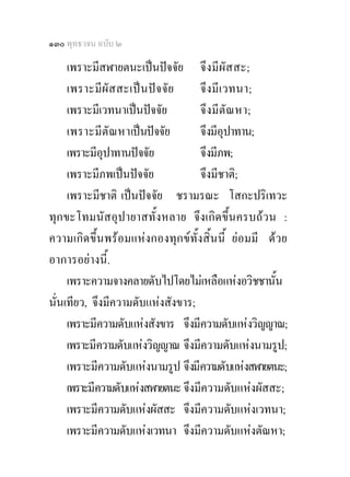 ๑๓๐ พุทธวจน ฉบับ ๒

     เพราะมีสฬายตนะเปนปจจัย จึ งมี ผัส สะ;
     เพราะมีผัส สะเป น ปจ จั ย   จึ งมี เ วทนา;
     เพราะมีเวทนาเปนปจจัย        จึ งมี ตัณ หา;
     เพราะมีตัณ หาเปนปจจัย       จึงมีอุปาทาน;
     เพราะมีอุปาทานปจจัย          จึงมีภพ;
     เพราะมีภพเปนปจจัย           จึงมีชาติ;
     เพราะมีชาติ เปนปจจัย ชรามรณะ โสกะปริเทวะ
ทุกขะโทมนัสอุปายาสทั้งหลาย จึงเกิดขึ้นครบถวน :
ความเกิดขึ้นพรอมแหงกองทุกขทั้งสิ้นนี้ ยอมมี ดวย
อาการอยางนี้.
     เพราะความจางคลายดับไปโดยไมเหลือแหงอวิชชานั้น
นั่นเทียว, จึงมีความดับแหงสังขาร;
     เพราะมีความดับแหงสังขาร จึงมีความดับแหงวิญญาณ;
     เพราะมีความดับแหงวิญญาณ จึงมีความดับแหงนามรูป;
     เพราะมีความดับแหงนามรูป จึงมีความดับแหงสฬายตนะ;
     เพราะมีความดับแหงสฬายตนะ จึงมีความดับแหงผัสสะ;
     เพราะมีความดับแหงผัสสะ จึงมีความดับแหงเวทนา;
     เพราะมีความดับแหงเวทนา จึงมีความดับแหงตัณหา;
 